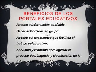 BENEFICIOS DE LOS
 PORTALES EDUCATIVOS
Acceso a información confiable.

Hacer actividades en grupo.

Acceso a herramientas que faciliten el
trabajo colaborativo.

Servicios y recursos para agilizar el
proceso de búsqueda y clasificación de la
información ágil y rápida
 