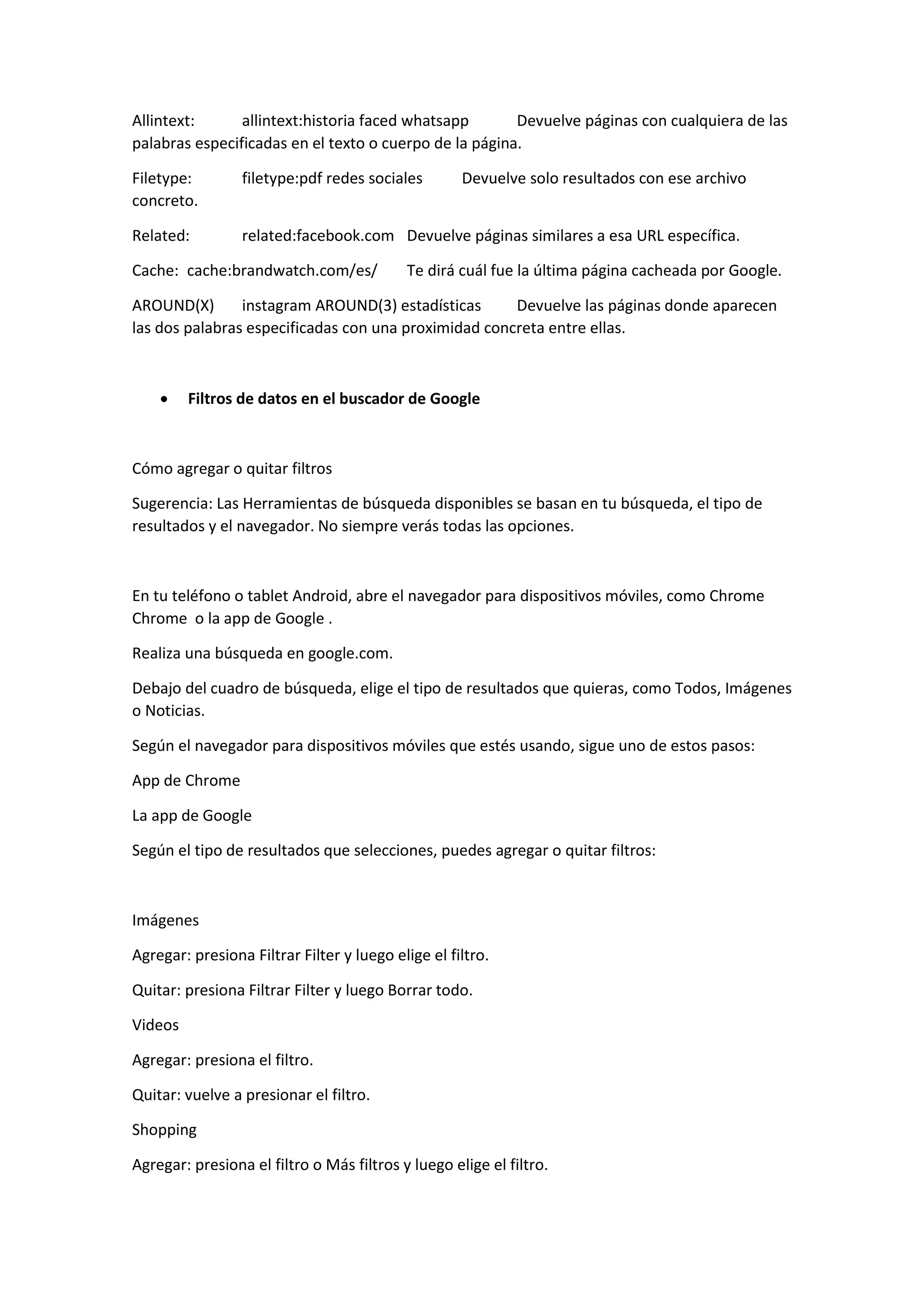 Allintext: allintext:historia faced whatsapp Devuelve páginas con cualquiera de las
palabras especificadas en el texto o cuerpo de la página.
Filetype: filetype:pdf redes sociales Devuelve solo resultados con ese archivo
concreto.
Related: related:facebook.com Devuelve páginas similares a esa URL específica.
Cache: cache:brandwatch.com/es/ Te dirá cuál fue la última página cacheada por Google.
AROUND(X) instagram AROUND(3) estadísticas Devuelve las páginas donde aparecen
las dos palabras especificadas con una proximidad concreta entre ellas.
 Filtros de datos en el buscador de Google
Cómo agregar o quitar filtros
Sugerencia: Las Herramientas de búsqueda disponibles se basan en tu búsqueda, el tipo de
resultados y el navegador. No siempre verás todas las opciones.
En tu teléfono o tablet Android, abre el navegador para dispositivos móviles, como Chrome
Chrome o la app de Google .
Realiza una búsqueda en google.com.
Debajo del cuadro de búsqueda, elige el tipo de resultados que quieras, como Todos, Imágenes
o Noticias.
Según el navegador para dispositivos móviles que estés usando, sigue uno de estos pasos:
App de Chrome
La app de Google
Según el tipo de resultados que selecciones, puedes agregar o quitar filtros:
Imágenes
Agregar: presiona Filtrar Filter y luego elige el filtro.
Quitar: presiona Filtrar Filter y luego Borrar todo.
Videos
Agregar: presiona el filtro.
Quitar: vuelve a presionar el filtro.
Shopping
Agregar: presiona el filtro o Más filtros y luego elige el filtro.
 