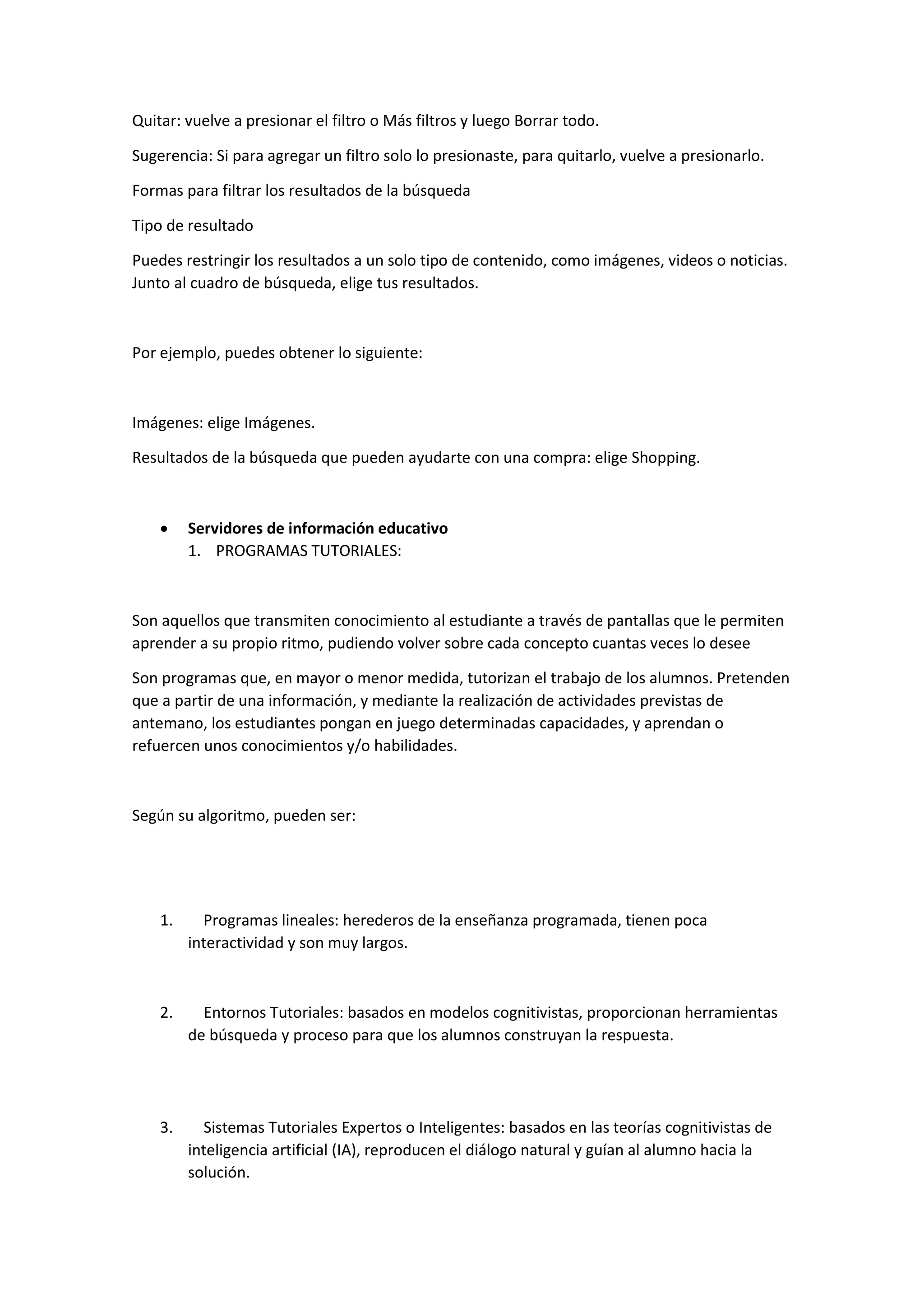 Quitar: vuelve a presionar el filtro o Más filtros y luego Borrar todo.
Sugerencia: Si para agregar un filtro solo lo presionaste, para quitarlo, vuelve a presionarlo.
Formas para filtrar los resultados de la búsqueda
Tipo de resultado
Puedes restringir los resultados a un solo tipo de contenido, como imágenes, videos o noticias.
Junto al cuadro de búsqueda, elige tus resultados.
Por ejemplo, puedes obtener lo siguiente:
Imágenes: elige Imágenes.
Resultados de la búsqueda que pueden ayudarte con una compra: elige Shopping.
 Servidores de información educativo
1. PROGRAMAS TUTORIALES:
Son aquellos que transmiten conocimiento al estudiante a través de pantallas que le permiten
aprender a su propio ritmo, pudiendo volver sobre cada concepto cuantas veces lo desee
Son programas que, en mayor o menor medida, tutorizan el trabajo de los alumnos. Pretenden
que a partir de una información, y mediante la realización de actividades previstas de
antemano, los estudiantes pongan en juego determinadas capacidades, y aprendan o
refuercen unos conocimientos y/o habilidades.
Según su algoritmo, pueden ser:
1. Programas lineales: herederos de la enseñanza programada, tienen poca
interactividad y son muy largos.
2. Entornos Tutoriales: basados en modelos cognitivistas, proporcionan herramientas
de búsqueda y proceso para que los alumnos construyan la respuesta.
3. Sistemas Tutoriales Expertos o Inteligentes: basados en las teorías cognitivistas de
inteligencia artificial (IA), reproducen el diálogo natural y guían al alumno hacia la
solución.
 