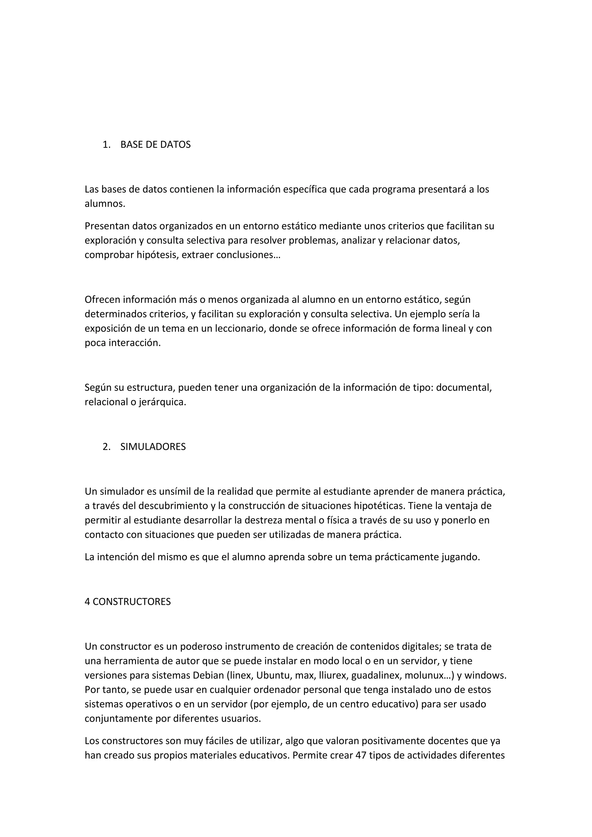 1. BASE DE DATOS
Las bases de datos contienen la información específica que cada programa presentará a los
alumnos.
Presentan datos organizados en un entorno estático mediante unos criterios que facilitan su
exploración y consulta selectiva para resolver problemas, analizar y relacionar datos,
comprobar hipótesis, extraer conclusiones…
Ofrecen información más o menos organizada al alumno en un entorno estático, según
determinados criterios, y facilitan su exploración y consulta selectiva. Un ejemplo sería la
exposición de un tema en un leccionario, donde se ofrece información de forma lineal y con
poca interacción.
Según su estructura, pueden tener una organización de la información de tipo: documental,
relacional o jerárquica.
2. SIMULADORES
Un simulador es unsímil de la realidad que permite al estudiante aprender de manera práctica,
a través del descubrimiento y la construcción de situaciones hipotéticas. Tiene la ventaja de
permitir al estudiante desarrollar la destreza mental o física a través de su uso y ponerlo en
contacto con situaciones que pueden ser utilizadas de manera práctica.
La intención del mismo es que el alumno aprenda sobre un tema prácticamente jugando.
4 CONSTRUCTORES
Un constructor es un poderoso instrumento de creación de contenidos digitales; se trata de
una herramienta de autor que se puede instalar en modo local o en un servidor, y tiene
versiones para sistemas Debian (linex, Ubuntu, max, lliurex, guadalinex, molunux…) y windows.
Por tanto, se puede usar en cualquier ordenador personal que tenga instalado uno de estos
sistemas operativos o en un servidor (por ejemplo, de un centro educativo) para ser usado
conjuntamente por diferentes usuarios.
Los constructores son muy fáciles de utilizar, algo que valoran positivamente docentes que ya
han creado sus propios materiales educativos. Permite crear 47 tipos de actividades diferentes
 