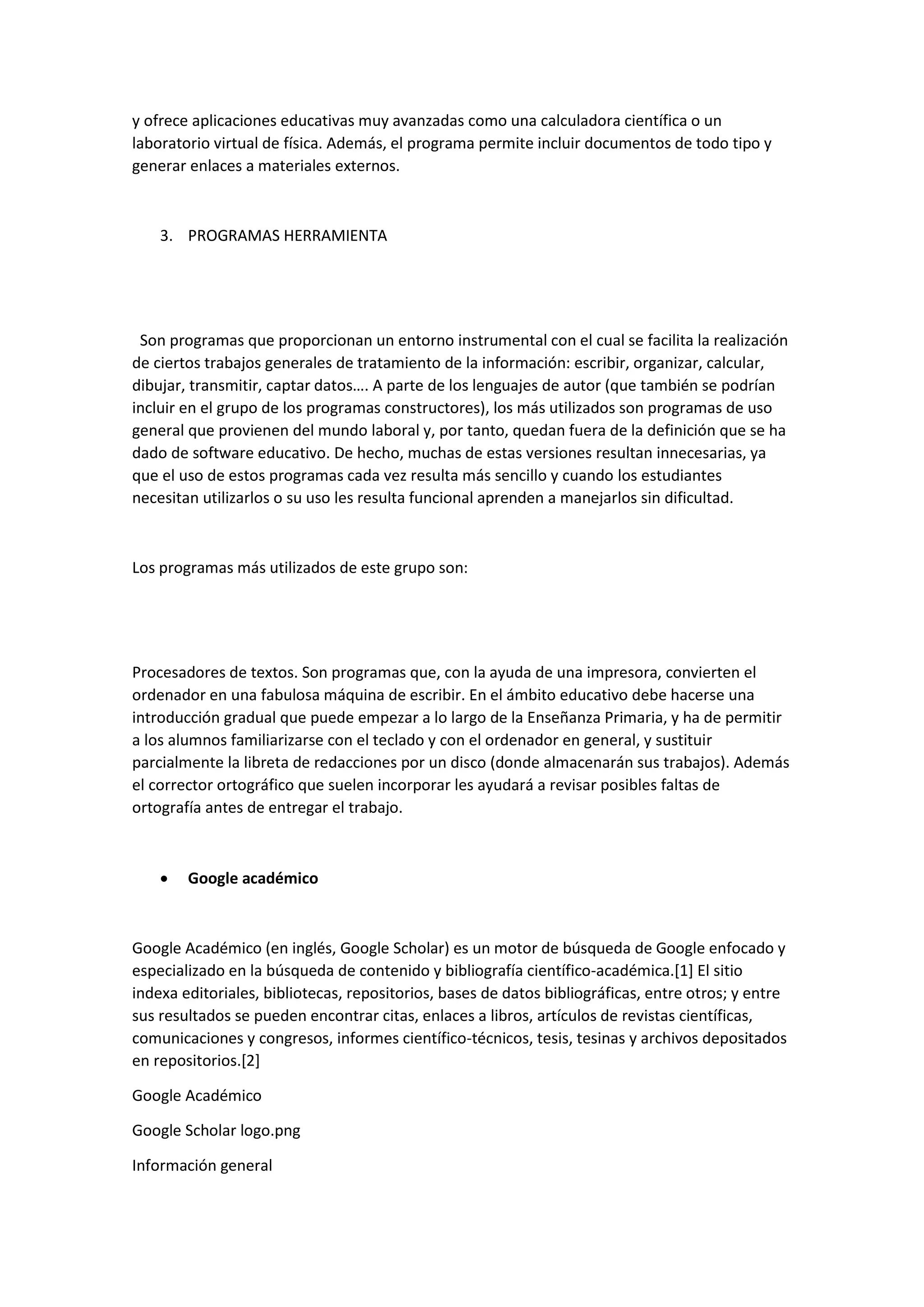 y ofrece aplicaciones educativas muy avanzadas como una calculadora científica o un
laboratorio virtual de física. Además, el programa permite incluir documentos de todo tipo y
generar enlaces a materiales externos.
3. PROGRAMAS HERRAMIENTA
Son programas que proporcionan un entorno instrumental con el cual se facilita la realización
de ciertos trabajos generales de tratamiento de la información: escribir, organizar, calcular,
dibujar, transmitir, captar datos…. A parte de los lenguajes de autor (que también se podrían
incluir en el grupo de los programas constructores), los más utilizados son programas de uso
general que provienen del mundo laboral y, por tanto, quedan fuera de la definición que se ha
dado de software educativo. De hecho, muchas de estas versiones resultan innecesarias, ya
que el uso de estos programas cada vez resulta más sencillo y cuando los estudiantes
necesitan utilizarlos o su uso les resulta funcional aprenden a manejarlos sin dificultad.
Los programas más utilizados de este grupo son:
Procesadores de textos. Son programas que, con la ayuda de una impresora, convierten el
ordenador en una fabulosa máquina de escribir. En el ámbito educativo debe hacerse una
introducción gradual que puede empezar a lo largo de la Enseñanza Primaria, y ha de permitir
a los alumnos familiarizarse con el teclado y con el ordenador en general, y sustituir
parcialmente la libreta de redacciones por un disco (donde almacenarán sus trabajos). Además
el corrector ortográfico que suelen incorporar les ayudará a revisar posibles faltas de
ortografía antes de entregar el trabajo.
 Google académico
Google Académico (en inglés, Google Scholar) es un motor de búsqueda de Google enfocado y
especializado en la búsqueda de contenido y bibliografía científico-académica.[1] El sitio
indexa editoriales, bibliotecas, repositorios, bases de datos bibliográficas, entre otros; y entre
sus resultados se pueden encontrar citas, enlaces a libros, artículos de revistas científicas,
comunicaciones y congresos, informes científico-técnicos, tesis, tesinas y archivos depositados
en repositorios.[2]
Google Académico
Google Scholar logo.png
Información general
 