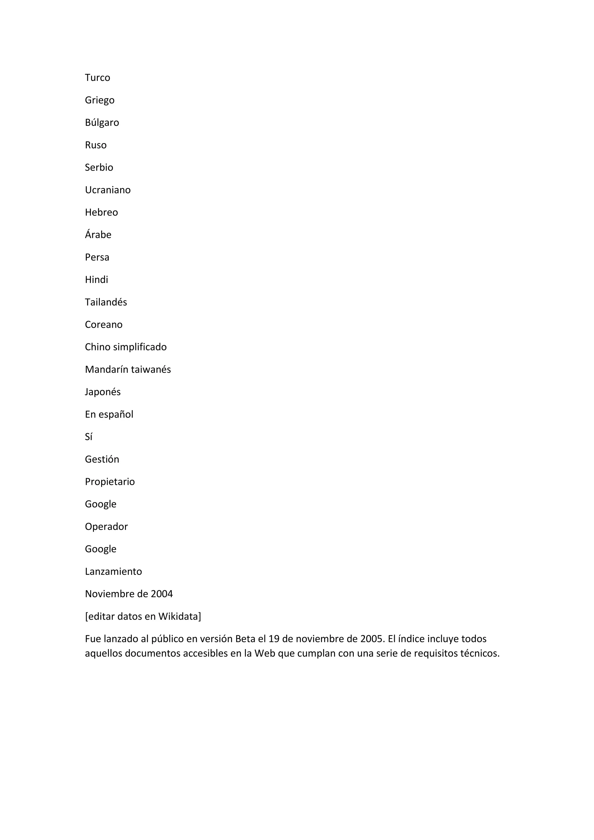 Turco
Griego
Búlgaro
Ruso
Serbio
Ucraniano
Hebreo
Árabe
Persa
Hindi
Tailandés
Coreano
Chino simplificado
Mandarín taiwanés
Japonés
En español
Sí
Gestión
Propietario
Google
Operador
Google
Lanzamiento
Noviembre de 2004
[editar datos en Wikidata]
Fue lanzado al público en versión Beta el 19 de noviembre de 2005. El índice incluye todos
aquellos documentos accesibles en la Web que cumplan con una serie de requisitos técnicos.
 