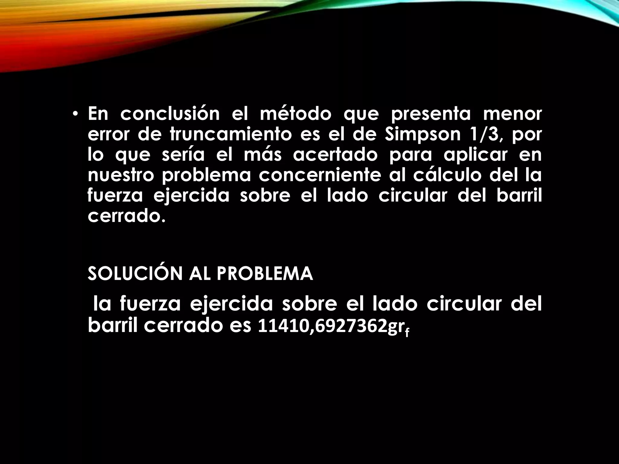 • En conclusión el método que presenta menor
error de truncamiento es el de Simpson 1/3, por
lo que sería el más acertado para aplicar en
nuestro problema concerniente al cálculo del la
fuerza ejercida sobre el lado circular del barril
cerrado.
SOLUCIÓN AL PROBLEMA
la fuerza ejercida sobre el lado circular del
barril cerrado es 11410,6927362grf
 