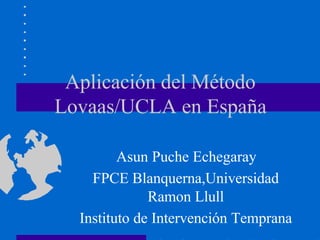 Aplicación del Método
Lovaas/UCLA en España

         Asun Puche Echegaray
    FPCE Blanquerna,Universidad
              Ramon Llull
  Instituto de Intervención Temprana
 