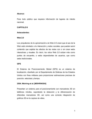 5
Alcance:
Para todo público que requiera información de lugares de interés
nacional.
CAPITULO II
Antecedentes:
Web 2.0
Los propulsores de la aproximación a la Web 2.0 creen que el uso de la
Web está orientado a la interacción y redes sociales, que pueden servir
contenido que explota los efectos de las redes con o sin crear webs
interactivas y visuales. Es decir, los sitios Web 2.0 actúan más como
puntos de encuentro, o webs dependientes de usuarios, que como
webs tradicionales.
GPS
El Sistema de Posicionamiento Global (GPS) es un sistema de
localización, diseñado por el Departamento de Defensa de los Estados
Unidos con fines militares para proporcionar estimaciones precisas de
posición, velocidad y tiempo.
2004. Mohring et al. [MOHRING04]
Presentan un sistema para el posicionamiento con marcadores 3D en
teléfonos móviles, soportando la detección y la diferenciación de
diferentes marcadores 3D, así como una correcta integración de
gráficos 3D en la captura de vídeo.
 