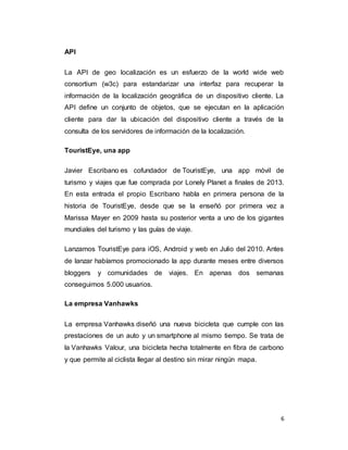 6
API
La API de geo localización es un esfuerzo de la world wide web
consortium (w3c) para estandarizar una interfaz para recuperar la
información de la localización geográfica de un dispositivo cliente. La
API define un conjunto de objetos, que se ejecutan en la aplicación
cliente para dar la ubicación del dispositivo cliente a través de la
consulta de los servidores de información de la localización.
TouristEye, una app
Javier Escribano es cofundador de TouristEye, una app móvil de
turismo y viajes que fue comprada por Lonely Planet a finales de 2013.
En esta entrada el propio Escribano habla en primera persona de la
historia de TouristEye, desde que se la enseñó por primera vez a
Marissa Mayer en 2009 hasta su posterior venta a uno de los gigantes
mundiales del turismo y las guías de viaje.
Lanzamos TouristEye para iOS, Android y web en Julio del 2010. Antes
de lanzar habíamos promocionado la app durante meses entre diversos
bloggers y comunidades de viajes. En apenas dos semanas
conseguimos 5.000 usuarios.
La empresa Vanhawks
La empresa Vanhawks diseñó una nueva bicicleta que cumple con las
prestaciones de un auto y un smartphone al mismo tiempo. Se trata de
la Vanhawks Valour, una bicicleta hecha totalmente en fibra de carbono
y que permite al ciclista llegar al destino sin mirar ningún mapa.
 