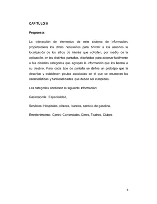 8
CAPITULO III
Propuesta:
La interacción de elementos de este sistema de información,
proporcionara los datos necesarios para brindar a los usuarios la
localización de los sitios de interés que soliciten, por medio de la
aplicación, en las distintas pantallas, diseñadas para accesar fácilmente
a las distintas categorías que agrupan la información que los llevara a
su destino. Para cada tipo de pantalla se define un prototipo que la
describe y establecen pautas asociadas en el que se enumeran las
características y funcionalidades que deben ser cumplidas.
Las categorías contienen la siguiente Información:
Gastronomía: Especialidad,
Servicios: Hospitales, clínicas, bancos, servicio de gasolina,
Entretenimiento: Centro Comerciales, Cines, Teatros, Clubes
 