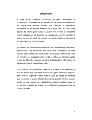 9
CONCLUSIÓN
A pesar de la progresiva popularidad de estos instrumentos de
comunicación, la mayoría de los estados en Venezuela no dispone aún
de aplicaciones móviles oficiales que ofrezcan la información
actualizada de los lugares turísticos de nuestro país, así como otros
lugares de interés para cualquier usuario. Por lo tanto es necesario
invertir recursos en el desarrollo de aplicaciones que le permitan al
viajero conocer los destinos seguros y completos según su escogencia
en cada momento que lo requiera.
Un sistema de Información diseñado con las características adecuadas,
podrá brindar una información más clara según la necesidad de cada
usuario. Los Sistemas de Información turístico puede entenderse como
un programa de desplazamiento de ida y vuelta, que el turista puede
revisar de diferentes maneras, mediante la búsqueda de información y/o
elaboración de una estrategia de viaje.
Los Sistemas de Información Turísticos que estén a la vanguardia y
más en nuestro país, que tiene variedad de lugares hermosos, mágicos,
para conocer, explorar y volver cada vez que se piense en opciones
que van desde la aventura hasta el descanso; podrán informar, evaluar,
vender de una manera muy satisfactoria, cualquier producto, lugar, al
consumidor potencial de acuerdo a los diferentes presupuestos que se
cuente para ello.
 