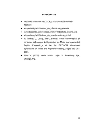 10
REFERENCIAS
 http://www.slideshare.net/DACB_Lcc/dispositivos-moviles-
1639336
 wikipedia.org/wiki/Sistema_de_información_gerencial
 www.ideocentro.com/recursos.php?id=33&estudio_diseno...2.0
 wikipedia.org/wiki/Sistema_de_posicionamiento_global
 M. Mohring, C. Lessig, and O. Bimber. Video see-through ar on
consumer cell-phones. In Symposium on Mixed and Augmented
Reality. Proceedings of the 3rd IEEE/ACM International
Symposium on Mixed and Augmented Reality, pages 252–253,
2004.
 Patel K. (2009). Media Morph: Layar, In: Advertising Age,
Chicago, 14p.
 