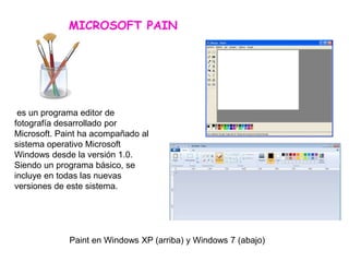 MICROSOFT PAIN
Paint en Windows XP (arriba) y Windows 7 (abajo)
es un programa editor de
fotografía desarrollado por
Microsoft. Paint ha acompañado al
sistema operativo Microsoft
Windows desde la versión 1.0.
Siendo un programa básico, se
incluye en todas las nuevas
versiones de este sistema.
 