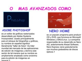ADOBE PHOTOSHOP NERO HOME
O MAS AVANZADOS COMO
es un editor de gráficos rasterizados
desarrollado por Adobe Systems
Incorporated. Usado principalmente
para el retoque de fotografías y gráficos,
su nombre en español significa
literalmente "taller de fotos". Es líder
mundial del mercado de las aplicaciones
de edición de imágenes y domina este
sector de tal manera que su nombre es
ampliamente empleado como sinónimo
para la edición de imágenes en
es un popular programa para producir
CD y DVD, que funciona en Microsoft
Windows y GNU/Linux. La compañía
responsable de su desarrollo es Nero
AG, anteriormente Ahead Software.
Nero Express viene gratuitamente
con muchos grabadores de discos
ópticos.1
 