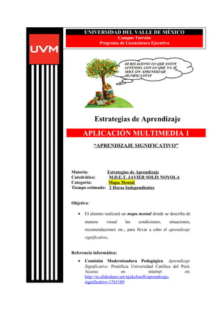 Estrategias de Aprendizaje
Materia: Estrategias de Aprendizaje
Catedrático: M.D.E.T. JAVIER SOLIS NOYOLA
Categoría: Mapa Mental
Tiempo estimado: 2 Horas Independientes
Objetivo:
• El alumno realizará un mapa mental donde se describa de
manera visual las condiciones, situaciones,
recomendaciones etc., para llevar a cabo el aprendizaje
significativo.
Referencia informática:
• Comisión Modernizadora Pedagógica. Aprendizaje
Significativo. Pontificia Universidad Católica del Perú.
Acceso en internet en:
http://es.slideshare.net/njckelinelb/aprendizaje-
significativo-1761189
UNIVERSIDAD DEL VALLE DE MÉXICO
Campus Torreón
Programa de Licenciatura Ejecutiva
APLICACIÓN MULTIMEDIA 1
“APRENDIZAJE SIGNIFICATIVO”
 