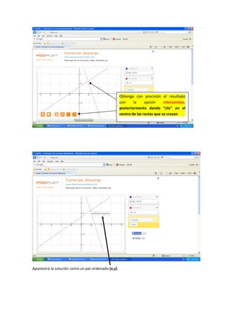 Aparecerá la solución como un par ordenado (x,y)
Obtenga con precisión el resultado
con la opción intersection,
posteriormente dando “clic” en el
centro de las rectas que se cruzan
 