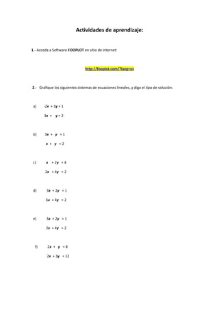 Actividades de aprendizaje:
1.- Acceda a Software FOOPLOT en sitio de internet:
http://fooplot.com/?lang=es
2.- Grafique los siguientes sistemas de ecuaciones lineales, y diga el tipo de solución:
a) -2x + 3y = 1
3x + y = 2
b) 3x + y = 1
x + y = 2
c) x + 2y = 4
2x + 4y = 2
d) 3x + 2y = 1
6x + 4y = 2
e) 3x + 2y = 1
2x + 4y = 2
f) 2x + y = 8
2x + 3y = 12
 