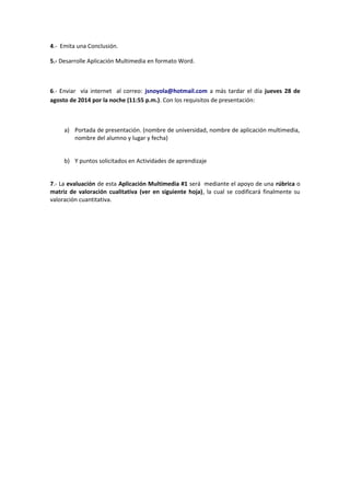 4.- Emita una Conclusión.
5.- Desarrolle Aplicación Multimedia en formato Word.
6.- Enviar vía internet al correo: jsnoyola@hotmail.com a más tardar el día jueves 28 de
agosto de 2014 por la noche (11:55 p.m.). Con los requisitos de presentación:
a) Portada de presentación. (nombre de universidad, nombre de aplicación multimedia,
nombre del alumno y lugar y fecha)
b) Y puntos solicitados en Actividades de aprendizaje
7.- La evaluación de esta Aplicación Multimedia #1 será mediante el apoyo de una rúbrica o
matriz de valoración cualitativa (ver en siguiente hoja), la cual se codificará finalmente su
valoración cuantitativa.
 