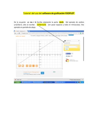 Tutorial del uso del software de graficación FOOPLOT
De la ecuación y= mx + b Escriba solamente la parte: mx+b. Del ejemplo de análisis
y=(2/3)x+2, sólo se escribe: (2/3)x+(1/3) (sin pasar espacios y todo en minúsculas). Vea
ejemplo en pantalla de abajo.
 
