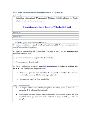 Referencias que se deben consultar el alumno (si se requieren).
Referencia 1:
Consultora Internacional. El Pensamiento Sistémico. Artículo redactado por Maritza
Vieytes Suquilvide. Acceso en internet en:
http://disi.unal.edu.co/~lctorress/PSist/PenSis14.pdf
Referencia 2:
Referencia 3:
Actividades que debe realizar el Alumno:
1.- Lectura y análisis de artículo citado en la referencia (1). Puedes complementar con
otra referencia si así lo decides.
2.- Realizar una síntesis del Pensamiento Sistémico a través de un mapa mental.
(formato de Power Point)
3.- Explicar brevemente el mapa mental desarrollado.
4.- Poner conclusión de actividad.
5.- Enviar vía internet al correo: jsnoyola@hotmail.com el día jueves 06 de octubre
de 2016. Con los requisitos de presentación:
a) Portada de presentación. (nombre de universidad, nombre de aplicación
multimedia, nombre del alumno y lugar y fecha)
b) Mapa mental, explicación y conclusión.
Notas Complementarias:
• Un Mapa Mental es una estrategia cognitiva de síntesis visual (a través de
imágenes) de la información analizada.
• Para elaborar un mapa mental, apoyarse en algún buscador de internet. En ellos
encontrará sitios que nos dicen como elaborar un mapa mental, y podrás ver
ejemplos.
 