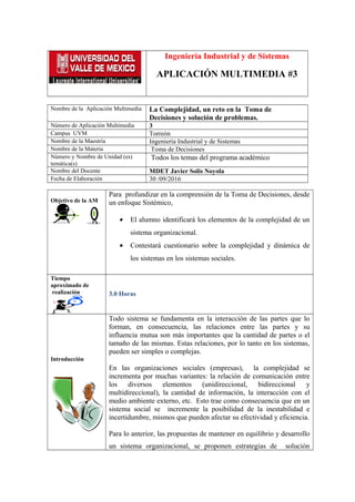 Ingeniería Industrial y de Sistemas
APLICACIÓN MULTIMEDIA #3
Nombre de la Aplicación Multimedia La Complejidad, un reto en la Toma de
Decisiones y solución de problemas.
Número de Aplicación Multimedia 3
Campus UVM Torreón
Nombre de la Maestría Ingeniería Industrial y de Sistemas
Nombre de la Materia Toma de Decisiones
Número y Nombre de Unidad (es)
temática(s)
Todos los temas del programa académico
Nombre del Docente MDET Javier Solis Noyola
Fecha de Elaboración 30 /09/2016
Objetivo de la AM
Para profundizar en la comprensión de la Toma de Decisiones, desde
un enfoque Sistémico,
• El alumno identificará los elementos de la complejidad de un
sistema organizacional.
• Contestará cuestionario sobre la complejidad y dinámica de
los sistemas en los sistemas sociales.
Tiempo
aproximado de
realización 3.0 Horas
Introducción
Todo sistema se fundamenta en la interacción de las partes que lo
forman, en consecuencia, las relaciones entre las partes y su
influencia mutua son más importantes que la cantidad de partes o el
tamaño de las mismas. Estas relaciones, por lo tanto en los sistemas,
pueden ser simples o complejas.
En las organizaciones sociales (empresas), la complejidad se
incrementa por muchas variantes: la relación de comunicación entre
los diversos elementos (unidireccional, bidireccional y
multidireccional), la cantidad de información, la interacción con el
medio ambiente externo, etc. Esto trae como consecuencia que en un
sistema social se incremente la posibilidad de la inestabilidad e
incertidumbre, mismos que pueden afectar su efectividad y eficiencia.
Para lo anterior, las propuestas de mantener en equilibrio y desarrollo
un sistema organizacional, se proponen estrategias de solución
 