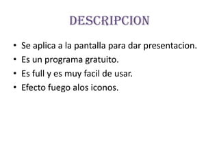 DescripcionSe aplica a la pantalla para dar presentacion.Es un programa gratuito.Es full y es muy facil de usar.Efecto fuego alos iconos.