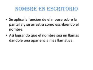 Nombre En EscritorioSe aplica la funcion de el mouse sobre la pantalla y se arrastra como escribiendo el nombre.Asi logrando que el nombre sea en llamas dandole una apariencia mas llamativa.