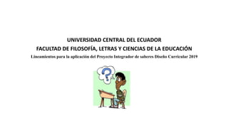 UNIVERSIDAD CENTRAL DEL ECUADOR
FACULTAD DE FILOSOFÍA, LETRAS Y CIENCIAS DE LA EDUCACIÓN
Lineamientos para la aplicación del Proyecto Integrador de saberes Diseño Curricular 2019
 