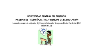 UNIVERSIDAD CENTRAL DEL ECUADOR
FACULTAD DE FILOSOFÍA, LETRAS Y CIENCIAS DE LA EDUCACIÓN
Lineamientos para la aplicación del Proyecto Integrador de saberes Diseño Curricular 2019
PIS1 CICLO2
 