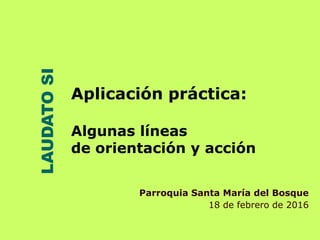 LAUDATOSI
Aplicación práctica:
Algunas líneas
de orientación y acción
Parroquia Santa María del Bosque
18 de febrero de 2016
 