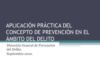 APLICACIÓN PRÁCTICA DEL CONCEPTO DE PREVENCIÓN EN EL ÁMBITO DEL DELITO Dirección General de Prevención del Delito.  Septiembre 2010. 