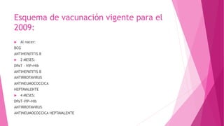 Esquema de vacunación vigente para el
2009:


Al nacer:

BCG
ANTIHEPATITIS B


2 MESES:

DPaT – VIP+Hib
ANTIHEPATITIS B
ANTIRROTAVIRUS
ANTINEUMOCOCCICA
HEPTAVALENTE


4 MESES:

DPaT-VIP+Hib
ANTIRROTAVIRUS
ANTINEUMOCOCCICA HEPTAVALENTE

 