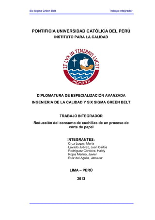 Six Sigma Green Belt Trabajo Integrador
PONTIFICIA UNIVERSIDAD CATÓLICA DEL PERÚ
INSTITUTO PARA LA CALIDAD
DIPLOMATURA DE ESPECIALIZACIÓN AVANZADA
INGENIERIA DE LA CALIDAD Y SIX SIGMA GREEN BELT
TRABAJO INTEGRADOR
Reducción del consumo de cuchillas de un proceso de
corte de papel
INTEGRANTES:
Cruz Luque, María
Lavado Juárez, Juan Carlos
Rodríguez Córdova, Haidy
Rojas Merino, Javier
Ruiz del Aguila, Januusz
LIMA – PERÚ
2013
 
