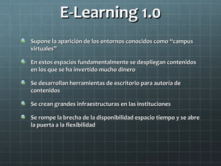 E-Learning 1.0E-Learning 1.0
Supone la aparición de los entornos conocidos comoSupone la aparición de los entornos conocidos como ““campuscampus
virtualesvirtuales””
En estos espacios fundamentalmente se despliegan contenidosEn estos espacios fundamentalmente se despliegan contenidos
en los que se ha invertido mucho dineroen los que se ha invertido mucho dinero
Se desarrollan herramientas de escritorio para autoría deSe desarrollan herramientas de escritorio para autoría de
contenidoscontenidos
Se crean grandes infraestructuras en las institucionesSe crean grandes infraestructuras en las instituciones
Se rompe la brecha de la disponibilidad espacio tiempo y se abreSe rompe la brecha de la disponibilidad espacio tiempo y se abre
la puerta a la flexibilidadla puerta a la flexibilidad
 