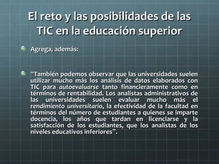 El reto y las posibilidades de lasEl reto y las posibilidades de las
TIC en la educación superiorTIC en la educación superior
Agrega, además:Agrega, además:
““También podemos observar que las universidades suelenTambién podemos observar que las universidades suelen
utilizar mucho más los análisis de datos elaborados conutilizar mucho más los análisis de datos elaborados con
TIC paraTIC para autoevaluarseautoevaluarse tanto financieramente como entanto financieramente como en
términos de rentabilidad. Los analistas administrativos detérminos de rentabilidad. Los analistas administrativos de
las universidades suelen evaluar mucho más ellas universidades suelen evaluar mucho más el
rendimiento universitariorendimiento universitario, la efectividad de la facultad en, la efectividad de la facultad en
términos del número de estudiantes a quienes se impartetérminos del número de estudiantes a quienes se imparte
docencia, los años que tardan en licenciarse y ladocencia, los años que tardan en licenciarse y la
satisfacción de los estudiantes, que los analistas de lossatisfacción de los estudiantes, que los analistas de los
niveles educativos inferioresniveles educativos inferiores””..
 