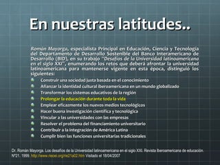 En nuestras latitudes..En nuestras latitudes..
Román MayorgaRomán Mayorga, especialista Principal en Educación, Ciencia y Tecnología, especialista Principal en Educación, Ciencia y Tecnología
del Departamento de Desarrollo Sostenible del Banco Interamericano dedel Departamento de Desarrollo Sostenible del Banco Interamericano de
Desarrollo (BID), en su trabajoDesarrollo (BID), en su trabajo ““Desafíos de la Universidad latinoamericanaDesafíos de la Universidad latinoamericana
en el siglo XXIen el siglo XXI””, enumerando los retos que deberá afrontar la universidad, enumerando los retos que deberá afrontar la universidad
latinoamericana para mantenerse vigente en esta época, distinguió loslatinoamericana para mantenerse vigente en esta época, distinguió los
siguientes:siguientes:
Construir una sociedad justa basada en el conocimientoConstruir una sociedad justa basada en el conocimiento
Afianzar la identidad cultural iberoamericana en un mundo globalizadoAfianzar la identidad cultural iberoamericana en un mundo globalizado
Transformar los sistemas educativos de la regiónTransformar los sistemas educativos de la región
Prolongar la educación durante toda la vidaProlongar la educación durante toda la vida
Emplear eficazmente los nuevos medios tecnológicosEmplear eficazmente los nuevos medios tecnológicos
Hacer buena investigación científica y tecnológicaHacer buena investigación científica y tecnológica
Vincular a las universidades con las empresasVincular a las universidades con las empresas
Resolver el problema del financiamiento universitarioResolver el problema del financiamiento universitario
Contribuir a la integración de América LatinaContribuir a la integración de América Latina
Cumplir bien las funciones universitarias tradicionalesCumplir bien las funciones universitarias tradicionales
Dr. Román Mayorga. Los desafíos de la Universidad latinoamericana en el siglo XXI. Revista Iberoamericana de educación.
Nº21. 1999. http://www.rieoei.org/rie21a02.htm Visitado el 18/04/2007
 