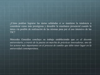 ¿Cómo podrían lograrse las metas señaladas si se mantiene la tendencia a
considerar como más prestigiosa y deseable la enseñanza presencial cuando la
única vía posible de realización de las mismas pasa por el uso intensivo de las
TIC?
Mercedes Gonzáles concluye su trabajo estableciendo que es el docente
universitario, a través de la puesta en marcha de prácticas innovadoras, uno de
los actores más importantes en el proceso de cambio que debe tener lugar en la
universidad contemporánea.
 