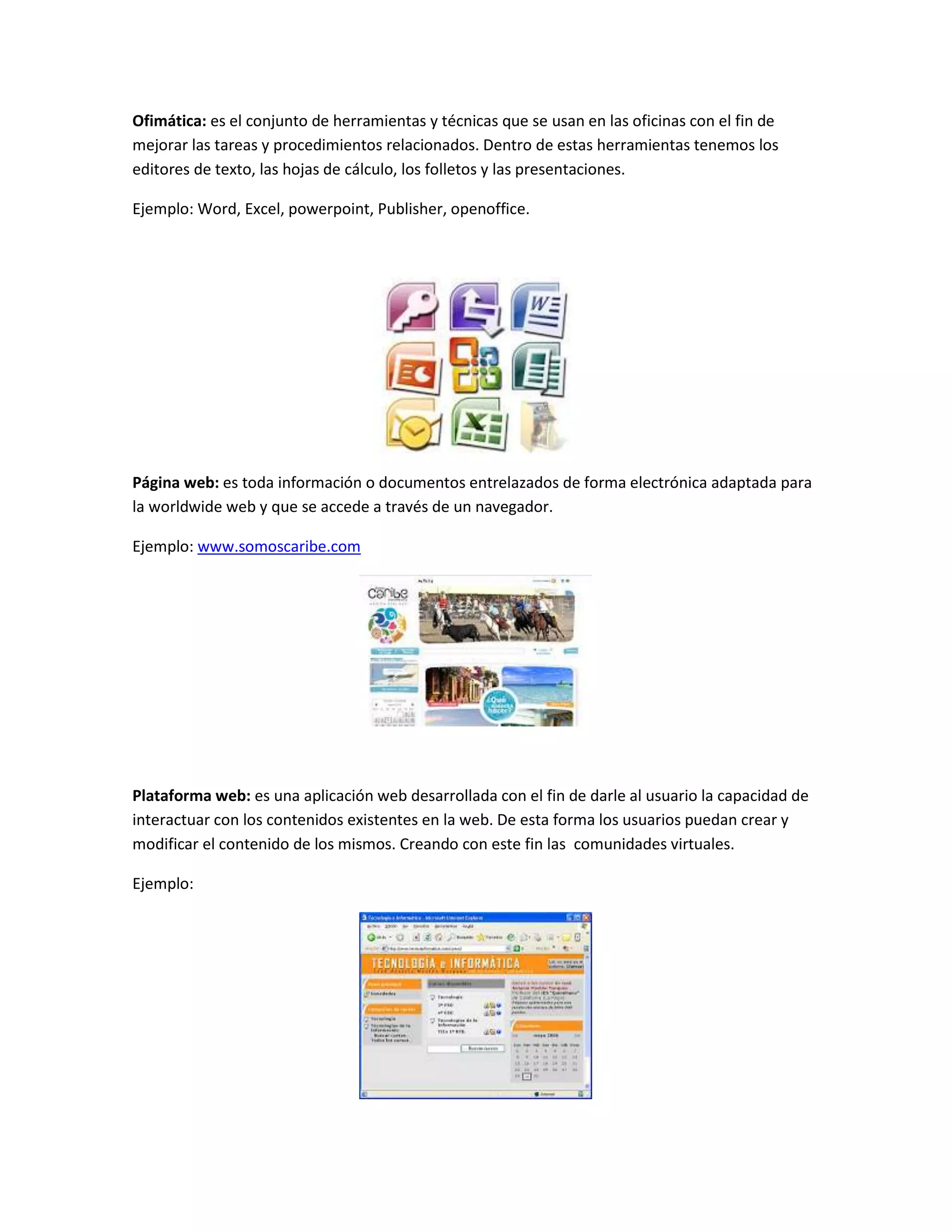 Ofimática: es el conjunto de herramientas y técnicas que se usan en las oficinas con el fin de
mejorar las tareas y procedimientos relacionados. Dentro de estas herramientas tenemos los
editores de texto, las hojas de cálculo, los folletos y las presentaciones.
Ejemplo: Word, Excel, powerpoint, Publisher, openoffice.
Página web: es toda información o documentos entrelazados de forma electrónica adaptada para
la worldwide web y que se accede a través de un navegador.
Ejemplo: www.somoscaribe.com
Plataforma web: es una aplicación web desarrollada con el fin de darle al usuario la capacidad de
interactuar con los contenidos existentes en la web. De esta forma los usuarios puedan crear y
modificar el contenido de los mismos. Creando con este fin las comunidades virtuales.
Ejemplo:
 