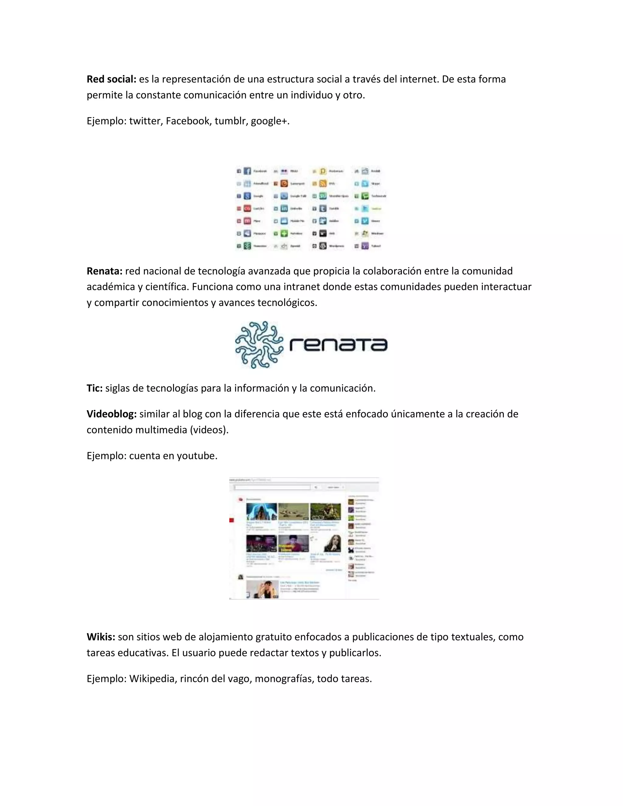 Red social: es la representación de una estructura social a través del internet. De esta forma
permite la constante comunicación entre un individuo y otro.
Ejemplo: twitter, Facebook, tumblr, google+.
Renata: red nacional de tecnología avanzada que propicia la colaboración entre la comunidad
académica y científica. Funciona como una intranet donde estas comunidades pueden interactuar
y compartir conocimientos y avances tecnológicos.
Tic: siglas de tecnologías para la información y la comunicación.
Videoblog: similar al blog con la diferencia que este está enfocado únicamente a la creación de
contenido multimedia (videos).
Ejemplo: cuenta en youtube.
Wikis: son sitios web de alojamiento gratuito enfocados a publicaciones de tipo textuales, como
tareas educativas. El usuario puede redactar textos y publicarlos.
Ejemplo: Wikipedia, rincón del vago, monografías, todo tareas.
 