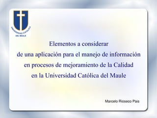 Elementos a considerar de una aplicación para el manejo de información en procesos de mejoramiento de la Calidad en la Universidad Católica del Maule Marcelo Rioseco Pais 