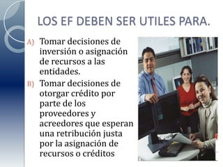 LOS EF DEBEN SER UTILES PARA.Tomar decisiones de inversión o asignación de recursos a las entidades.Tomar decisiones de otorgar crédito por parte de los proveedores y acreedores que esperan una retribución justa por la asignación de recursos o créditos