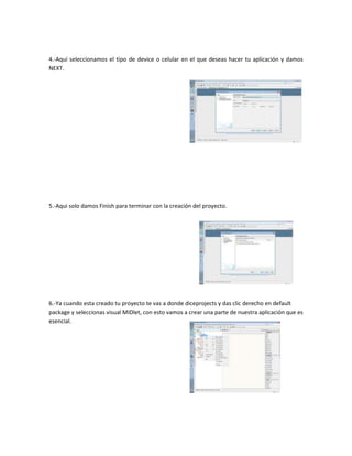 4.-Aquí seleccionamos el tipo de device o celular en el que deseas hacer tu aplicación y damos
NEXT.




5.-Aqui solo damos Finish para terminar con la creación del proyecto.




6.-Ya cuando esta creado tu proyecto te vas a donde diceprojects y das clic derecho en default
package y seleccionas visual MIDlet, con esto vamos a crear una parte de nuestra aplicación que es
esencial.
 