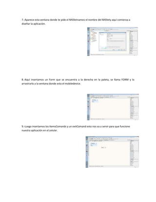 7.-Aparece esta ventana donde te pide el MIDletnameo el nombre del MIDlety aquí comienza a
diseñar la aplicación.




8.-Aquí insertamos un Form que se encuentra a la derecha en la paleta, se llama FORM y lo
arrastrarlo a la ventana donde esta el mobiledevice.




9.-Luego insertamos los ItemsComands y un exitComand esto nos va a servir para que funcione
nuestra aplicación en el celular.
 