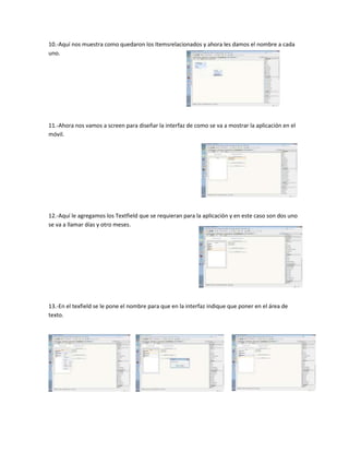 10.-Aquí nos muestra como quedaron los Itemsrelacionados y ahora les damos el nombre a cada
uno.




11.-Ahora nos vamos a screen para diseñar la interfaz de como se va a mostrar la aplicación en el
móvil.




12.-Aquí le agregamos los Textfield que se requieran para la aplicación y en este caso son dos uno
se va a llamar días y otro meses.




13.-En el texfield se le pone el nombre para que en la interfaz indique que poner en el área de
texto.
 