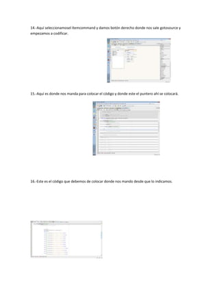 14.-Aquí seleccionamosel ítemcommand y damos botón derecho donde nos sale gotosource y
empezamos a codificar.




15.-Aquí es donde nos manda para colocar el código y donde este el puntero ahí se colocará.




16.-Este es el código que debemos de colocar donde nos mando desde que lo indicamos.
 