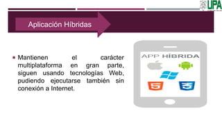  Mantienen el carácter
multiplataforma en gran parte,
siguen usando tecnologías Web,
pudiendo ejecutarse también sin
conexión a Internet.
Aplicación Híbridas
 