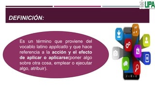 DEFINICIÓN:
Es un término que proviene del
vocablo latino applicatĭo y que hace
referencia a la acción y el efecto
de aplicar o aplicarse(poner algo
sobre otra cosa, emplear o ejecutar
algo, atribuir).
 