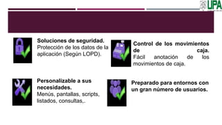 Soluciones de seguridad.
Protección de los datos de la
aplicación (Según LOPD).
Control de los movimientos
de caja.
Fácil anotación de los
movimientos de caja.
Personalizable a sus
necesidades.
Menús, pantallas, scripts,
listados, consultas,.
Preparado para entornos con
un gran número de usuarios.
 