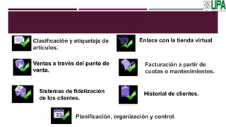 Clasificación y etiquetaje de
artículos.
Ventas a través del punto de
venta.
Enlace con la tienda virtual
Sistemas de fidelización
de los clientes.
Historial de clientes.
Facturación a partir de
cuotas o mantenimientos.
Planificación, organización y control.
 