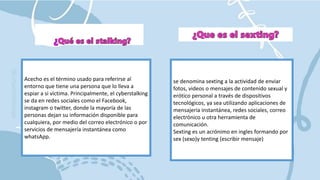 Acecho es el término usado para referirse al
entorno que tiene una persona que lo lleva a
espiar a si víctima. Principalmente, el cyberstalking
se da en redes sociales como el Facebook,
instagram o twitter, donde la mayoría de las
personas dejan su información disponible para
cualquiera, por medio del correo electrónico o por
servicios de mensajería instantánea como
whatsApp.
se denomina sexting a la actividad de enviar
fotos, videos o mensajes de contenido sexual y
erótico personal a través de dispositivos
tecnológicos, ya sea utilizando aplicaciones de
mensajería instantánea, redes sociales, correo
electrónico u otra herramienta de
comunicación.
Sexting es un acrónimo en ingles formando por
sex (sexo)y tenting (escribir mensaje)
 