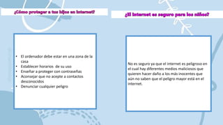 • El ordenador debe estar en una zona de la
casa
• Establecer horarios de su uso
• Enseñar a proteger con contraseñas
• Aconsejar que no acepte a contactos
desconocidos
• Denunciar cualquier peligro
No es seguro ya que el internet es peligroso en
el cual hay diferentes medios maliciosos que
quieren hacer daño a los más inocentes que
aún no saben que el peligro mayor está en el
internet.
 