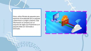 Físico: utiliza filtrado de paquetes para
examinar el encabezado de un paquete
y determinar su origen y destino. Esta
información se compara con un
conjunto de reglas que finalmente si el
paquete debe ser reenviado o
eliminado.
 