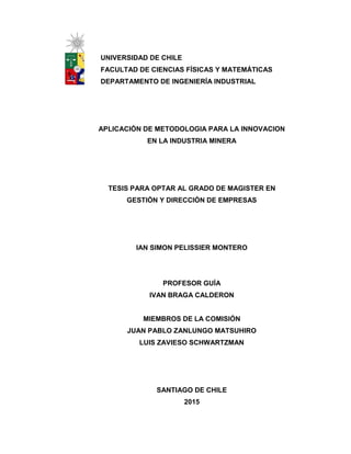 UNIVERSIDAD DE CHILE
FACULTAD DE CIENCIAS FÍSICAS Y MATEMÁTICAS
DEPARTAMENTO DE INGENIERÍA INDUSTRIAL
APLICACIÓN DE METODOLOGIA PARA LA INNOVACION
EN LA INDUSTRIA MINERA
TESIS PARA OPTAR AL GRADO DE MAGISTER EN
GESTIÓN Y DIRECCIÓN DE EMPRESAS
IAN SIMON PELISSIER MONTERO
PROFESOR GUÍA
IVAN BRAGA CALDERON
MIEMBROS DE LA COMISIÓN
JUAN PABLO ZANLUNGO MATSUHIRO
LUIS ZAVIESO SCHWARTZMAN
SANTIAGO DE CHILE
2015
 